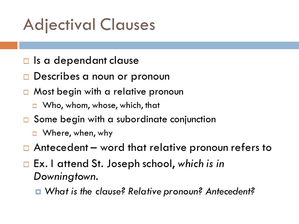 Adjectival Clauses  Is a dependant clause  Describes a noun or pronoun  Most begin with a relative pronoun  Who, whom, whose, which, that  Some begin with a subordinate conjunction  Where, when, why  Antecedent – word that relative pronoun refers to  Ex.