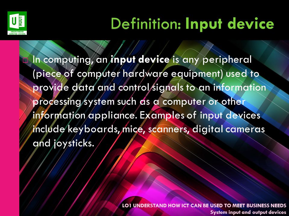 LO1 UNDERSTAND HOW ICT CAN BE USED TO MEET BUSINESS NEEDS System input and output devices Definition: Definition: Input device  In computing, an input device is any peripheral (piece of computer hardware equipment) used to provide data and control signals to an information processing system such as a computer or other information appliance.