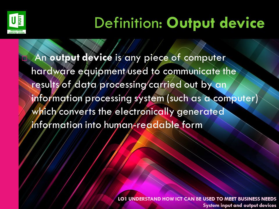 LO1 UNDERSTAND HOW ICT CAN BE USED TO MEET BUSINESS NEEDS System input and output devices Definition: Output device  An output device is any piece of computer hardware equipment used to communicate the results of data processing carried out by an information processing system (such as a computer) which converts the electronically generated information into human-readable form
