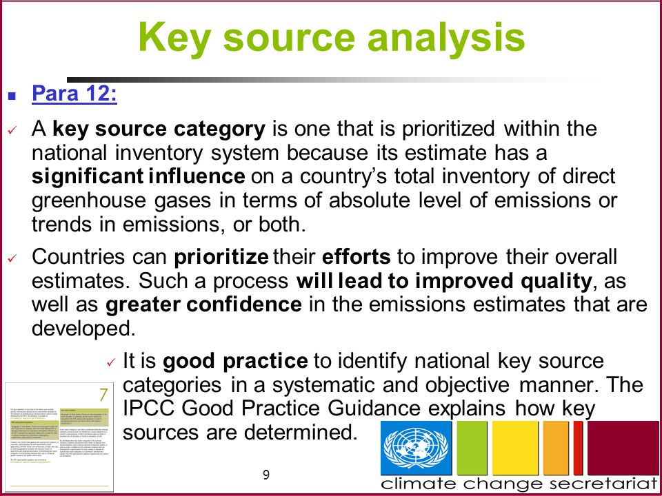 9 Key source analysis Para 12: A key source category is one that is prioritized within the national inventory system because its estimate has a significant influence on a country’s total inventory of direct greenhouse gases in terms of absolute level of emissions or trends in emissions, or both.
