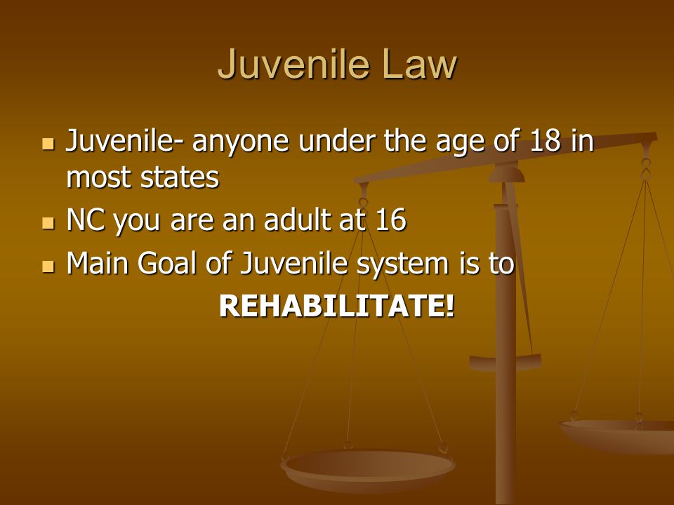 Juvenile Law Juvenile- anyone under the age of 18 in most states Juvenile- anyone under the age of 18 in most states NC you are an adult at 16 NC you are an adult at 16 Main Goal of Juvenile system is to Main Goal of Juvenile system is toREHABILITATE!