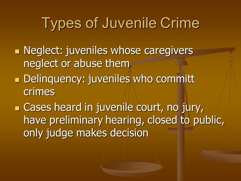 Types of Juvenile Crime Neglect: juveniles whose caregivers neglect or abuse them Neglect: juveniles whose caregivers neglect or abuse them Delinquency: juveniles who committ crimes Delinquency: juveniles who committ crimes Cases heard in juvenile court, no jury, have preliminary hearing, closed to public, only judge makes decision Cases heard in juvenile court, no jury, have preliminary hearing, closed to public, only judge makes decision