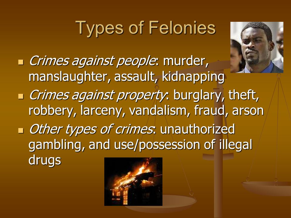 Types of Felonies Crimes against people: murder, manslaughter, assault, kidnapping Crimes against people: murder, manslaughter, assault, kidnapping Crimes against property: burglary, theft, robbery, larceny, vandalism, fraud, arson Crimes against property: burglary, theft, robbery, larceny, vandalism, fraud, arson Other types of crimes: unauthorized gambling, and use/possession of illegal drugs Other types of crimes: unauthorized gambling, and use/possession of illegal drugs