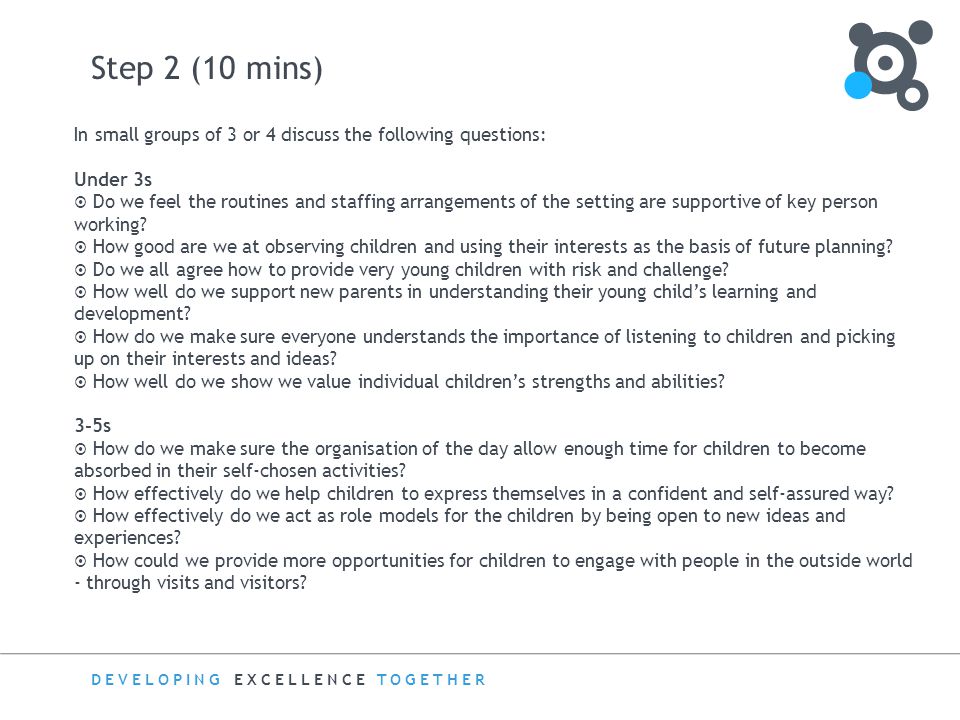 DEVELOPING EXCELLENCE TOGETHER Step 2 (10 mins) In small groups of 3 or 4 discuss the following questions: Under 3s  Do we feel the routines and staffing arrangements of the setting are supportive of key person working.