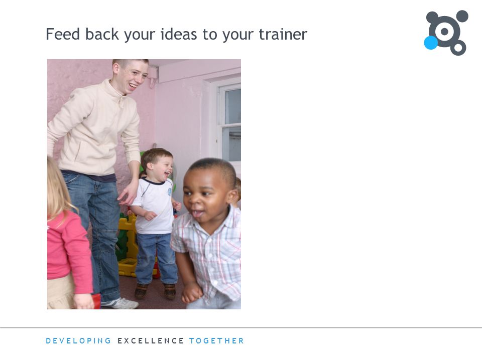 DEVELOPING EXCELLENCE TOGETHER Feed back your ideas to your trainer