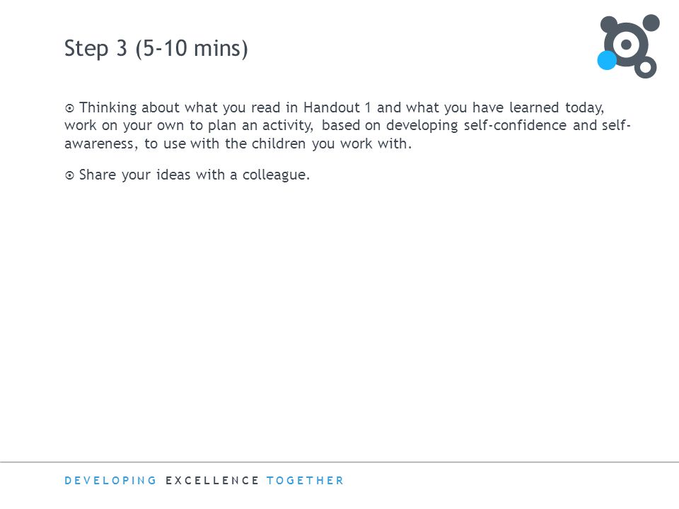 DEVELOPING EXCELLENCE TOGETHER Step 3 (5-10 mins)  Thinking about what you read in Handout 1 and what you have learned today, work on your own to plan an activity, based on developing self-confidence and self- awareness, to use with the children you work with.
