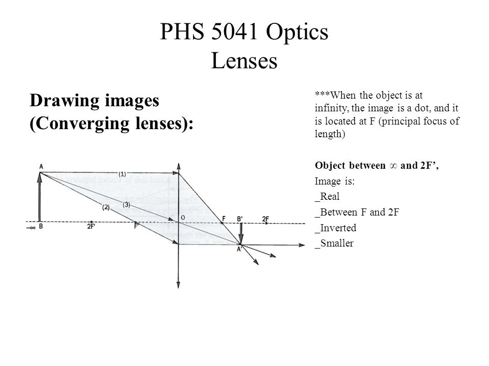 PHS 5041 Optics Lenses Drawing images (Converging lenses): ***When the object is at infinity, the image is a dot, and it is located at F (principal focus of length) Object between ∞ and 2F’, Image is: _Real _Between F and 2F _Inverted _Smaller