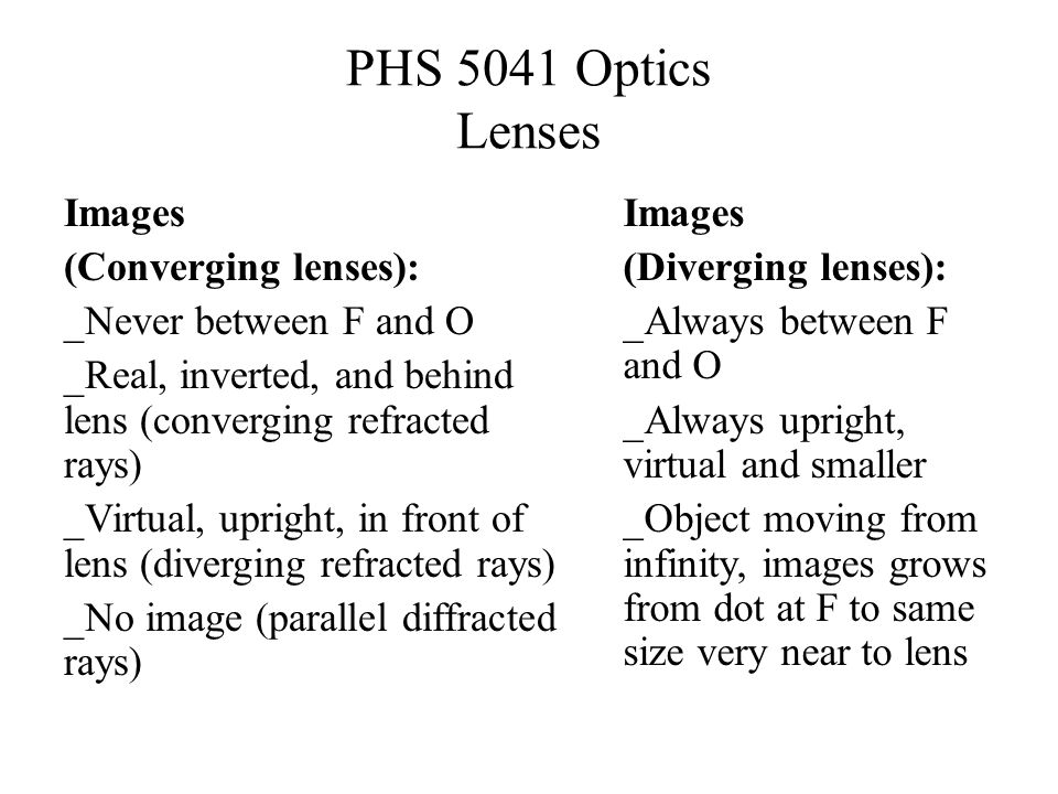 PHS 5041 Optics Lenses Images (Converging lenses): _Never between F and O _Real, inverted, and behind lens (converging refracted rays) _Virtual, upright, in front of lens (diverging refracted rays) _No image (parallel diffracted rays) Images (Diverging lenses): _Always between F and O _Always upright, virtual and smaller _Object moving from infinity, images grows from dot at F to same size very near to lens