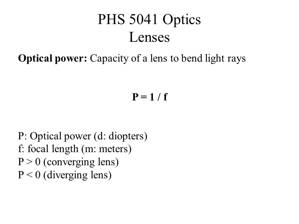PHS 5041 Optics Lenses Optical power: Capacity of a lens to bend light rays P = 1 / f P: Optical power (d: diopters) f: focal length (m: meters) P > 0 (converging lens) P < 0 (diverging lens)