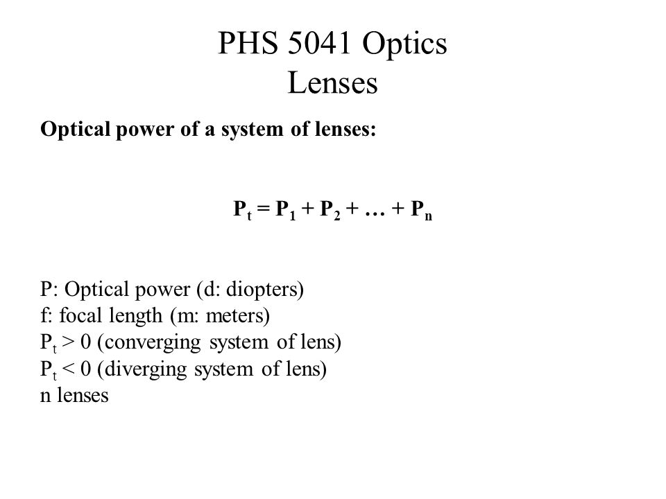 PHS 5041 Optics Lenses Optical power of a system of lenses: P t = P 1 + P 2 + … + P n P: Optical power (d: diopters) f: focal length (m: meters) P t > 0 (converging system of lens) P t < 0 (diverging system of lens) n lenses
