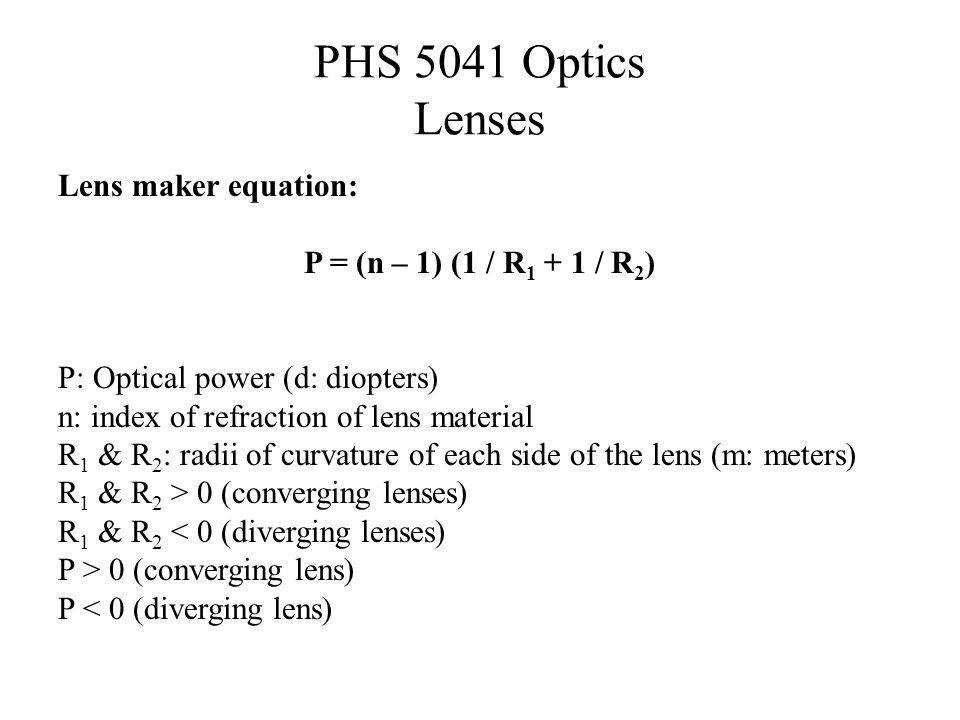 PHS 5041 Optics Lenses Lens maker equation: P = (n – 1) (1 / R / R 2 ) P: Optical power (d: diopters) n: index of refraction of lens material R 1 & R 2 : radii of curvature of each side of the lens (m: meters) R 1 & R 2 > 0 (converging lenses) R 1 & R 2 < 0 (diverging lenses) P > 0 (converging lens) P < 0 (diverging lens)