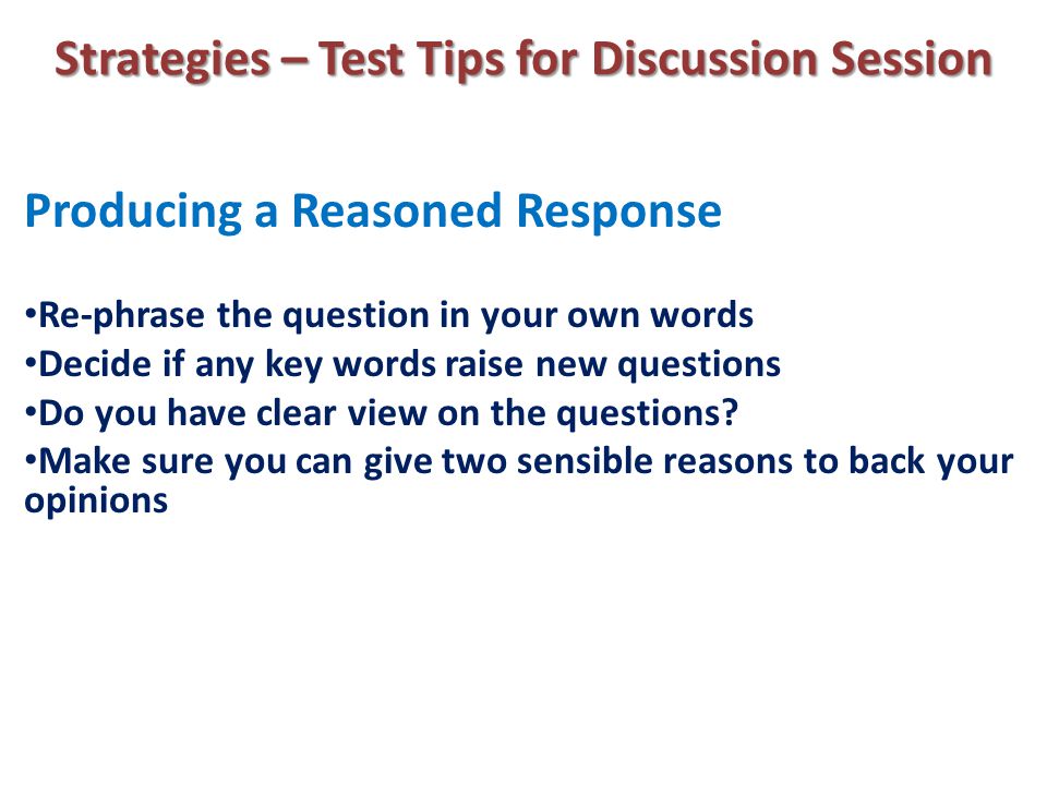 Strategies – Test Tips for Discussion Session Producing a Reasoned Response Re-phrase the question in your own words Decide if any key words raise new questions Do you have clear view on the questions.