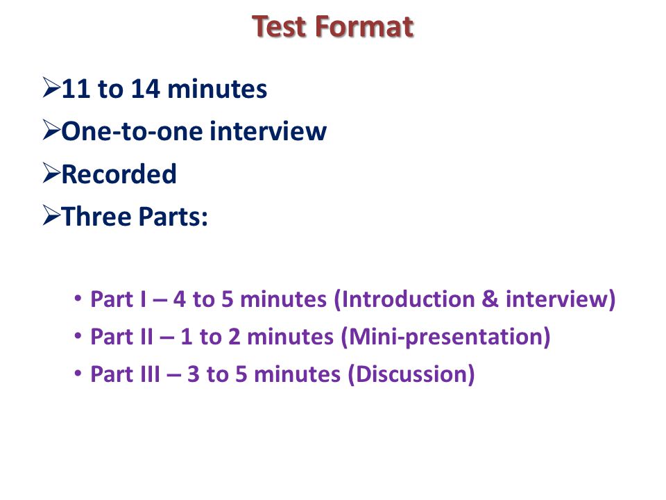 Test Format  11 to 14 minutes  One-to-one interview  Recorded  Three Parts: Part I – 4 to 5 minutes (Introduction & interview) Part II – 1 to 2 minutes (Mini-presentation) Part III – 3 to 5 minutes (Discussion)