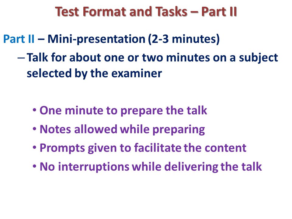 Test Format and Tasks – Part II Part II – Mini-presentation (2-3 minutes) – Talk for about one or two minutes on a subject selected by the examiner One minute to prepare the talk Notes allowed while preparing Prompts given to facilitate the content No interruptions while delivering the talk