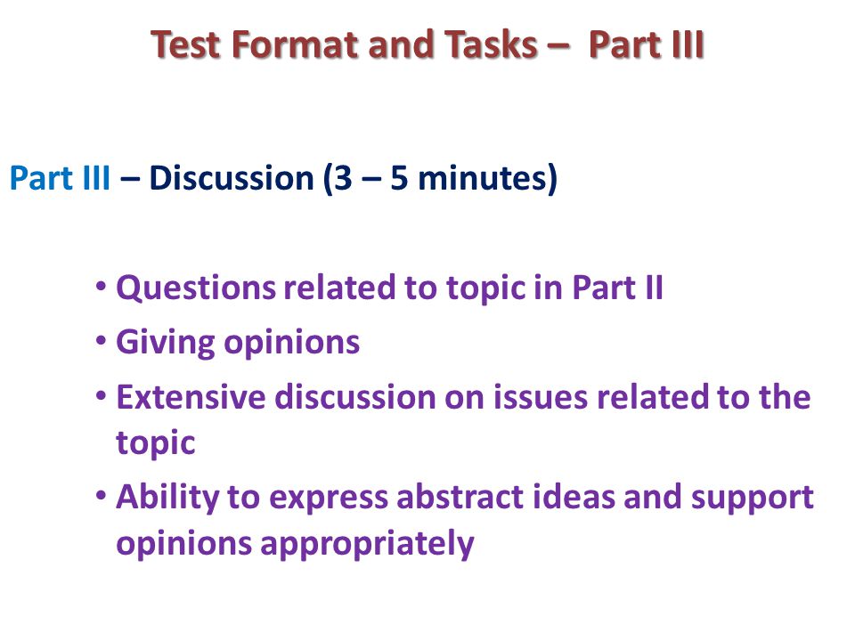 Test Format and Tasks – Part III Part III – Discussion (3 – 5 minutes) Questions related to topic in Part II Giving opinions Extensive discussion on issues related to the topic Ability to express abstract ideas and support opinions appropriately