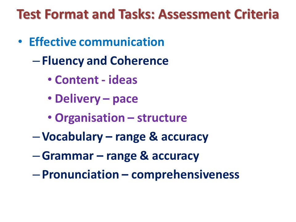 Test Format and Tasks: Assessment Criteria Effective communication – Fluency and Coherence Content - ideas Delivery – pace Organisation – structure – Vocabulary – range & accuracy – Grammar – range & accuracy – Pronunciation – comprehensiveness