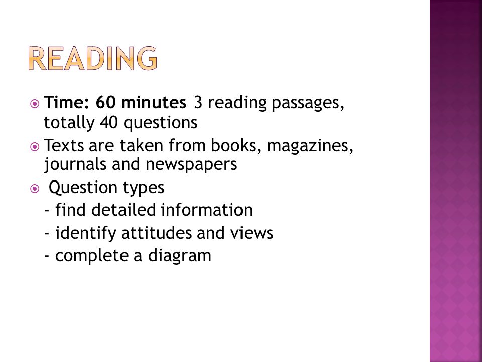  Time: 60 minutes 3 reading passages, totally 40 questions  Texts are taken from books, magazines, journals and newspapers  Question types - find detailed information - identify attitudes and views - complete a diagram