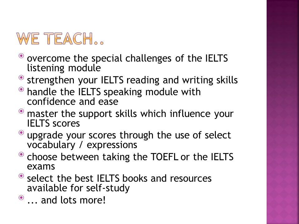 overcome the special challenges of the IELTS listening module strengthen your IELTS reading and writing skills handle the IELTS speaking module with confidence and ease master the support skills which influence your IELTS scores upgrade your scores through the use of select vocabulary / expressions choose between taking the TOEFL or the IELTS exams select the best IELTS books and resources available for self-study ...