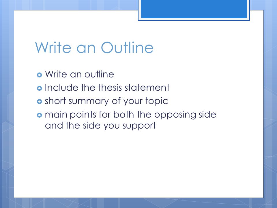 Write an Outline  Write an outline  Include the thesis statement  short summary of your topic  main points for both the opposing side and the side you support