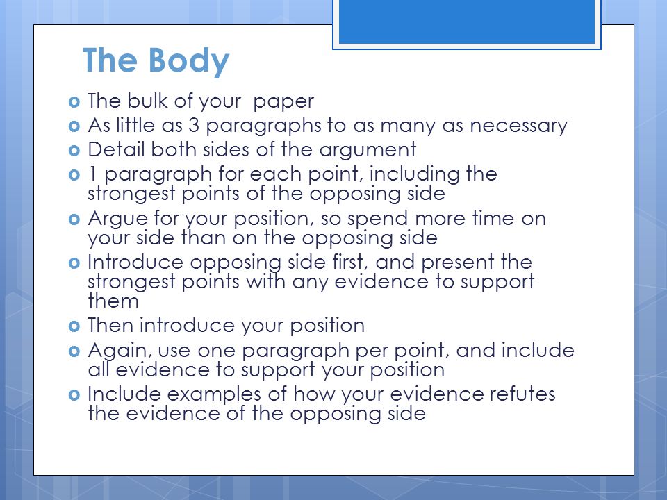 The Body  The bulk of your paper  As little as 3 paragraphs to as many as necessary  Detail both sides of the argument  1 paragraph for each point, including the strongest points of the opposing side  Argue for your position, so spend more time on your side than on the opposing side  Introduce opposing side first, and present the strongest points with any evidence to support them  Then introduce your position  Again, use one paragraph per point, and include all evidence to support your position  Include examples of how your evidence refutes the evidence of the opposing side