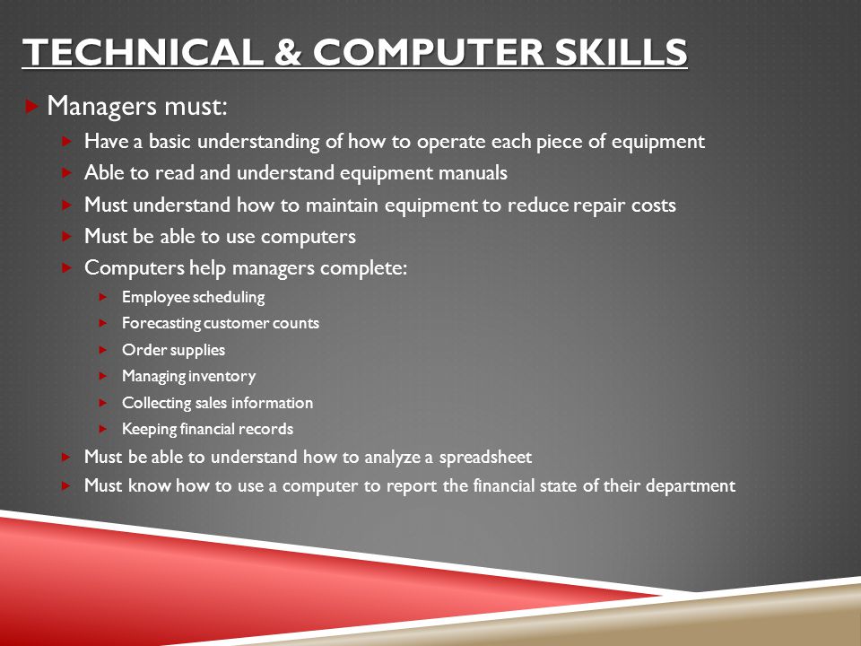 TECHNICAL & COMPUTER SKILLS  Managers must:  Have a basic understanding of how to operate each piece of equipment  Able to read and understand equipment manuals  Must understand how to maintain equipment to reduce repair costs  Must be able to use computers  Computers help managers complete:  Employee scheduling  Forecasting customer counts  Order supplies  Managing inventory  Collecting sales information  Keeping financial records  Must be able to understand how to analyze a spreadsheet  Must know how to use a computer to report the financial state of their department