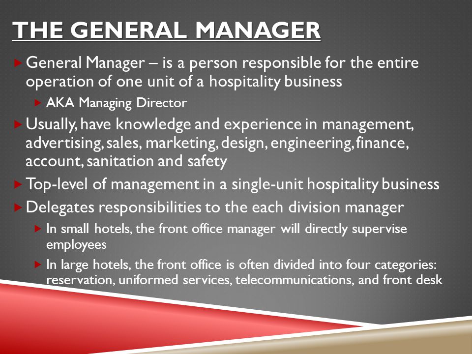 THE GENERAL MANAGER  General Manager – is a person responsible for the entire operation of one unit of a hospitality business  AKA Managing Director  Usually, have knowledge and experience in management, advertising, sales, marketing, design, engineering, finance, account, sanitation and safety  Top-level of management in a single-unit hospitality business  Delegates responsibilities to the each division manager  In small hotels, the front office manager will directly supervise employees  In large hotels, the front office is often divided into four categories: reservation, uniformed services, telecommunications, and front desk