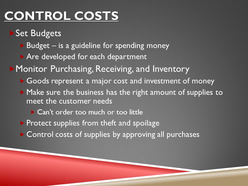 CONTROL COSTS  Set Budgets  Budget – is a guideline for spending money  Are developed for each department  Monitor Purchasing, Receiving, and Inventory  Goods represent a major cost and investment of money  Make sure the business has the right amount of supplies to meet the customer needs  Can’t order too much or too little  Protect supplies from theft and spoilage  Control costs of supplies by approving all purchases
