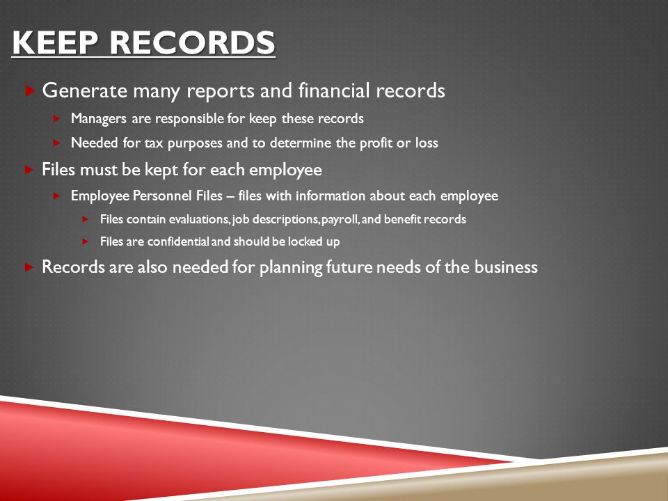 KEEP RECORDS  Generate many reports and financial records  Managers are responsible for keep these records  Needed for tax purposes and to determine the profit or loss  Files must be kept for each employee  Employee Personnel Files – files with information about each employee  Files contain evaluations, job descriptions, payroll, and benefit records  Files are confidential and should be locked up  Records are also needed for planning future needs of the business
