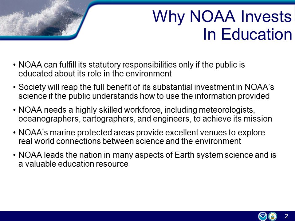2 Why NOAA Invests In Education NOAA can fulfill its statutory responsibilities only if the public is educated about its role in the environment Society will reap the full benefit of its substantial investment in NOAA’s science if the public understands how to use the information provided NOAA needs a highly skilled workforce, including meteorologists, oceanographers, cartographers, and engineers, to achieve its mission NOAA’s marine protected areas provide excellent venues to explore real world connections between science and the environment NOAA leads the nation in many aspects of Earth system science and is a valuable education resource