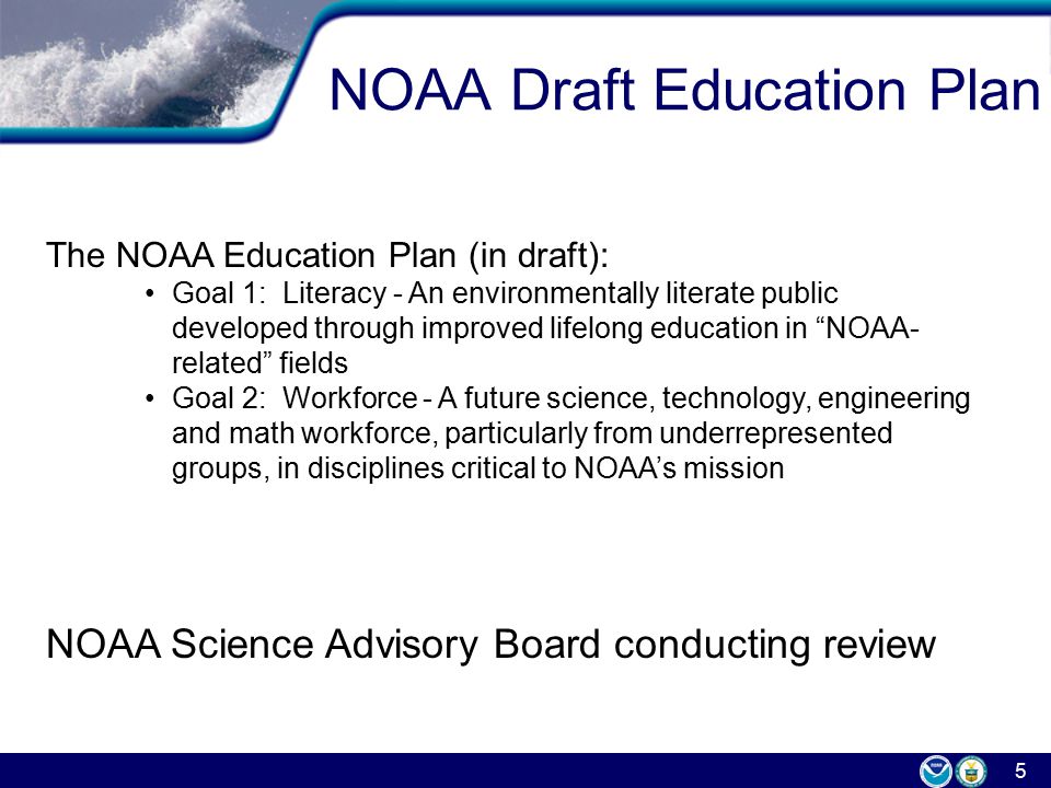 5 NOAA Draft Education Plan The NOAA Education Plan (in draft): Goal 1: Literacy - An environmentally literate public developed through improved lifelong education in NOAA- related fields Goal 2: Workforce - A future science, technology, engineering and math workforce, particularly from underrepresented groups, in disciplines critical to NOAA’s mission NOAA Science Advisory Board conducting review