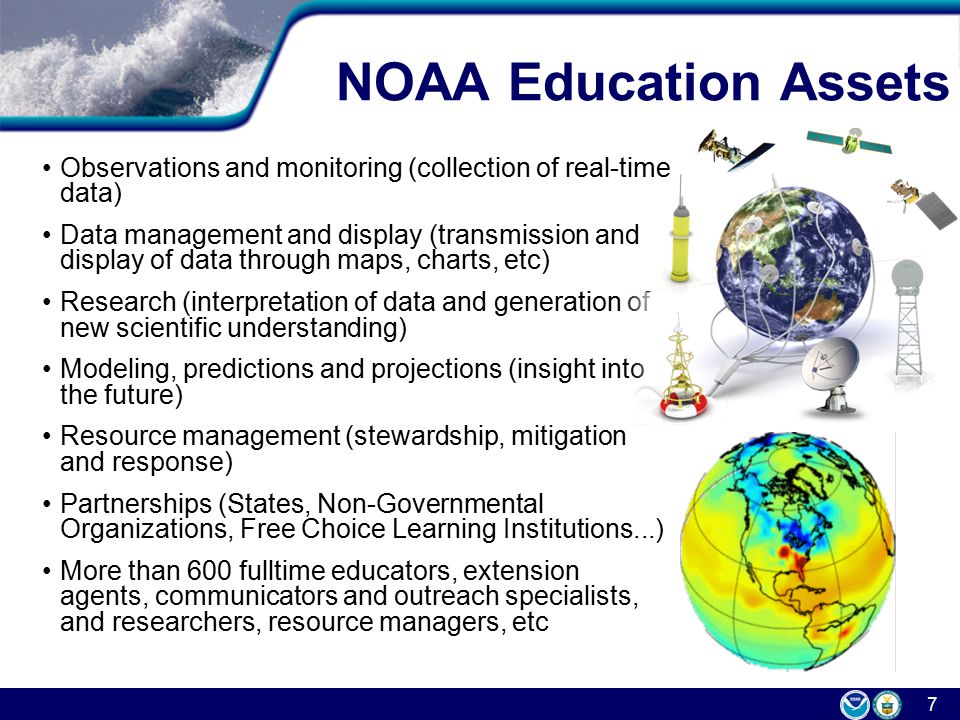 7 NOAA Education Assets Observations and monitoring (collection of real-time data) Data management and display (transmission and display of data through maps, charts, etc) Research (interpretation of data and generation of new scientific understanding) Modeling, predictions and projections (insight into the future) Resource management (stewardship, mitigation and response) Partnerships (States, Non-Governmental Organizations, Free Choice Learning Institutions...) More than 600 fulltime educators, extension agents, communicators and outreach specialists, and researchers, resource managers, etc