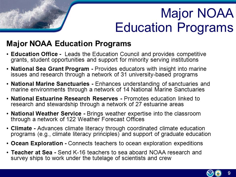 9 Major NOAA Education Programs Education Office - Leads the Education Council and provides competitive grants, student opportunities and support for minority serving institutions National Sea Grant Program - Provides educators with insight into marine issues and research through a network of 31 university-based programs National Marine Sanctuaries - Enhances understanding of sanctuaries and marine environments through a network of 14 National Marine Sanctuaries National Estuarine Research Reserves - Promotes education linked to research and stewardship through a network of 27 estuarine areas National Weather Service - Brings weather expertise into the classroom through a network of 122 Weather Forecast Offices Climate - Advances climate literacy through coordinated climate education programs (e.g., climate literacy principles) and support of graduate education Ocean Exploration - Connects teachers to ocean exploration expeditions Teacher at Sea - Send K-16 teachers to sea aboard NOAA research and survey ships to work under the tutelage of scientists and crew