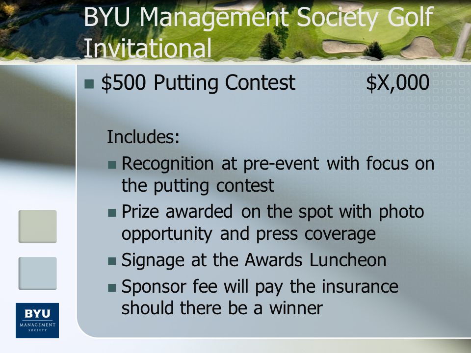BYU Management Society Golf Invitational $500 Putting Contest$X,000 Includes: Recognition at pre-event with focus on the putting contest Prize awarded on the spot with photo opportunity and press coverage Signage at the Awards Luncheon Sponsor fee will pay the insurance should there be a winner