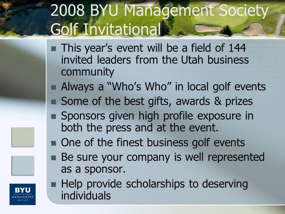 2008 BYU Management Society Golf Invitational This year’s event will be a field of 144 invited leaders from the Utah business community Always a Who’s Who in local golf events Some of the best gifts, awards & prizes Sponsors given high profile exposure in both the press and at the event.