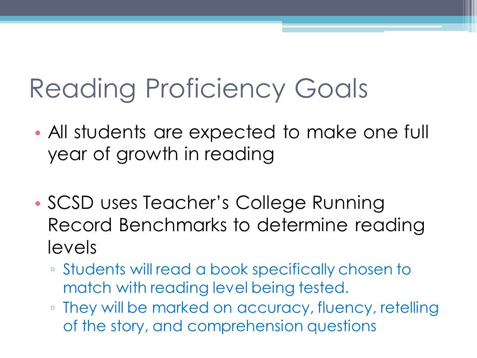 Reading Proficiency Goals All students are expected to make one full year of growth in reading SCSD uses Teacher’s College Running Record Benchmarks to determine reading levels ▫ Students will read a book specifically chosen to match with reading level being tested.