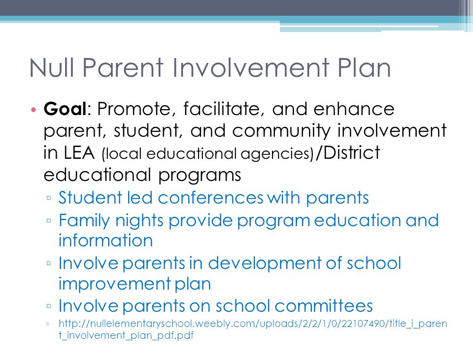 Null Parent Involvement Plan Goal : Promote, facilitate, and enhance parent, student, and community involvement in LEA (local educational agencies) /District educational programs ▫ Student led conferences with parents ▫ Family nights provide program education and information ▫ Involve parents in development of school improvement plan ▫ Involve parents on school committees ▫   t_involvement_plan_pdf.pdf