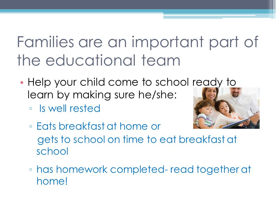 Families are an important part of the educational team Help your child come to school ready to learn by making sure he/she: ▫ Is well rested ▫ Eats breakfast at home or gets to school on time to eat breakfast at school ▫ has homework completed- read together at home!