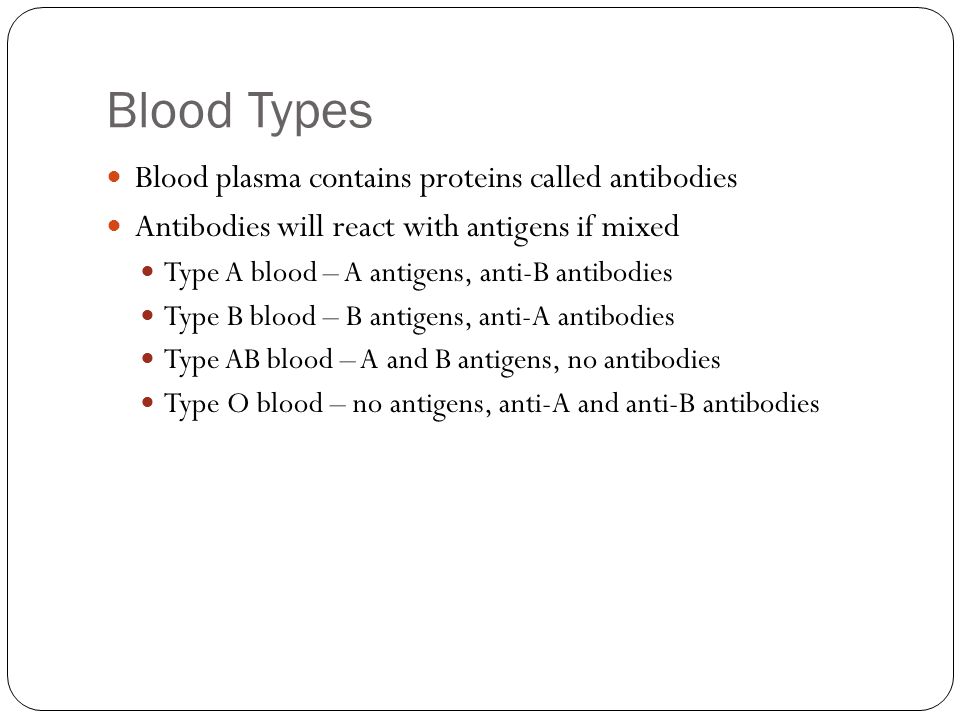 Blood Types Blood plasma contains proteins called antibodies Antibodies will react with antigens if mixed Type A blood – A antigens, anti-B antibodies Type B blood – B antigens, anti-A antibodies Type AB blood – A and B antigens, no antibodies Type O blood – no antigens, anti-A and anti-B antibodies