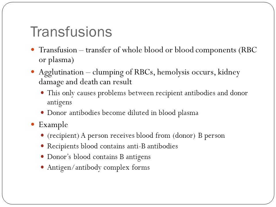 Transfusions Transfusion – transfer of whole blood or blood components (RBC or plasma) Agglutination – clumping of RBCs, hemolysis occurs, kidney damage and death can result This only causes problems between recipient antibodies and donor antigens Donor antibodies become diluted in blood plasma Example (recipient) A person receives blood from (donor) B person Recipients blood contains anti-B antibodies Donor’s blood contains B antigens Antigen/antibody complex forms