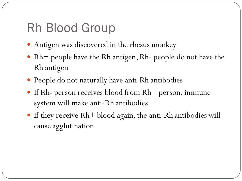 Rh Blood Group Antigen was discovered in the rhesus monkey Rh+ people have the Rh antigen, Rh- people do not have the Rh antigen People do not naturally have anti-Rh antibodies If Rh- person receives blood from Rh+ person, immune system will make anti-Rh antibodies If they receive Rh+ blood again, the anti-Rh antibodies will cause agglutination