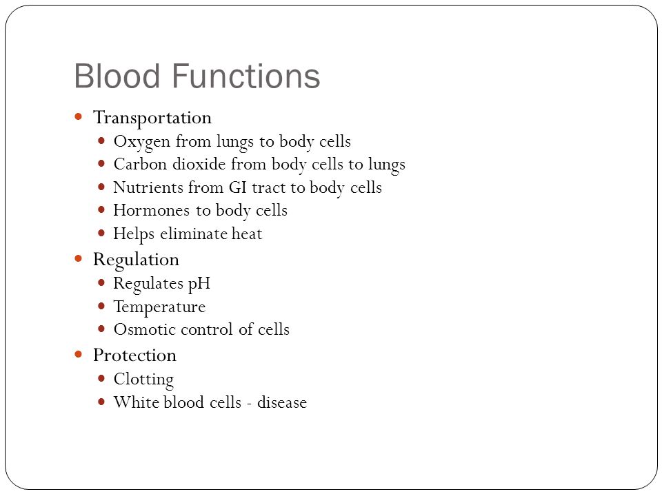 Blood Functions Transportation Oxygen from lungs to body cells Carbon dioxide from body cells to lungs Nutrients from GI tract to body cells Hormones to body cells Helps eliminate heat Regulation Regulates pH Temperature Osmotic control of cells Protection Clotting White blood cells - disease