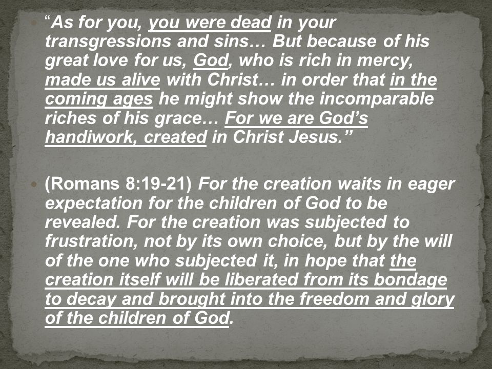 As for you, you were dead in your transgressions and sins… But because of his great love for us, God, who is rich in mercy, made us alive with Christ… in order that in the coming ages he might show the incomparable riches of his grace… For we are God’s handiwork, created in Christ Jesus. (Romans 8:19-21) For the creation waits in eager expectation for the children of God to be revealed.