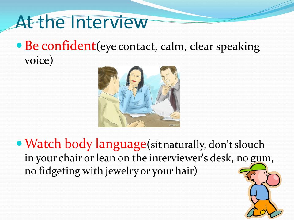 Be confident (eye contact, calm, clear speaking voice) Watch body language ( sit naturally, don t slouch in your chair or lean on the interviewer s desk, no gum, no fidgeting with jewelry or your hair) At the Interview