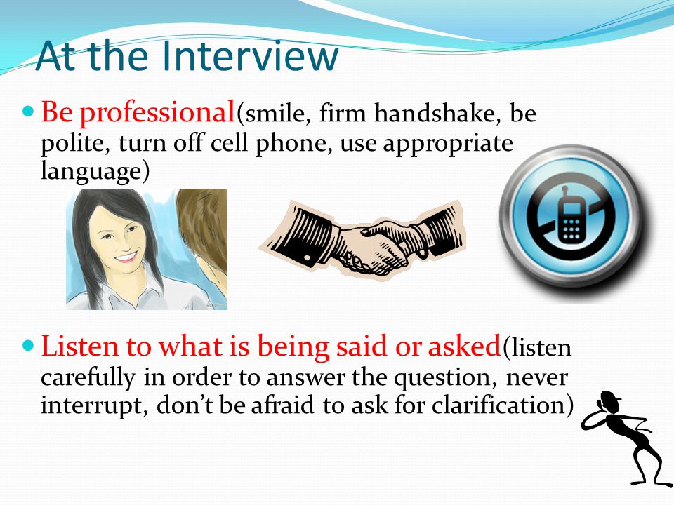 Be professional (smile, firm handshake, be polite, turn off cell phone, use appropriate language) Listen to what is being said or asked (listen carefully in order to answer the question, never interrupt, don’t be afraid to ask for clarification) At the Interview