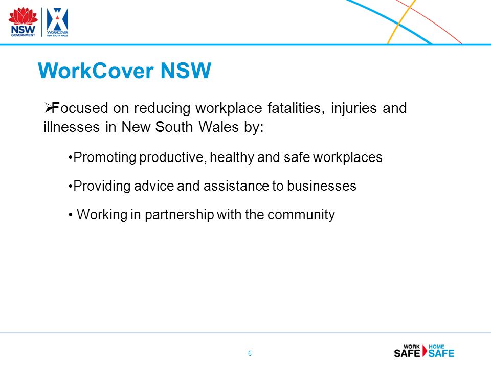 6  Focused on reducing workplace fatalities, injuries and illnesses in New South Wales by: Promoting productive, healthy and safe workplaces Providing advice and assistance to businesses Working in partnership with the community WorkCover NSW