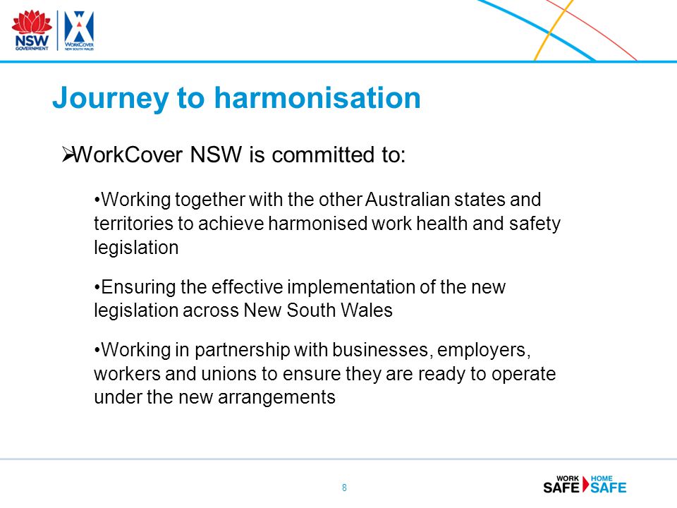8  WorkCover NSW is committed to: Working together with the other Australian states and territories to achieve harmonised work health and safety legislation Ensuring the effective implementation of the new legislation across New South Wales Working in partnership with businesses, employers, workers and unions to ensure they are ready to operate under the new arrangements Journey to harmonisation