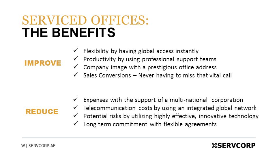 14 THE BENEFITS SERVICED OFFICES: Flexibility by having global access instantly Productivity by using professional support teams Company image with a prestigious office address Sales Conversions – Never having to miss that vital call REDUCE IMPROVE Expenses with the support of a multi-national corporation Telecommunication costs by using an integrated global network Potential risks by utilizing highly effective, innovative technology Long term commitment with flexible agreements W | SERVCORP.AE