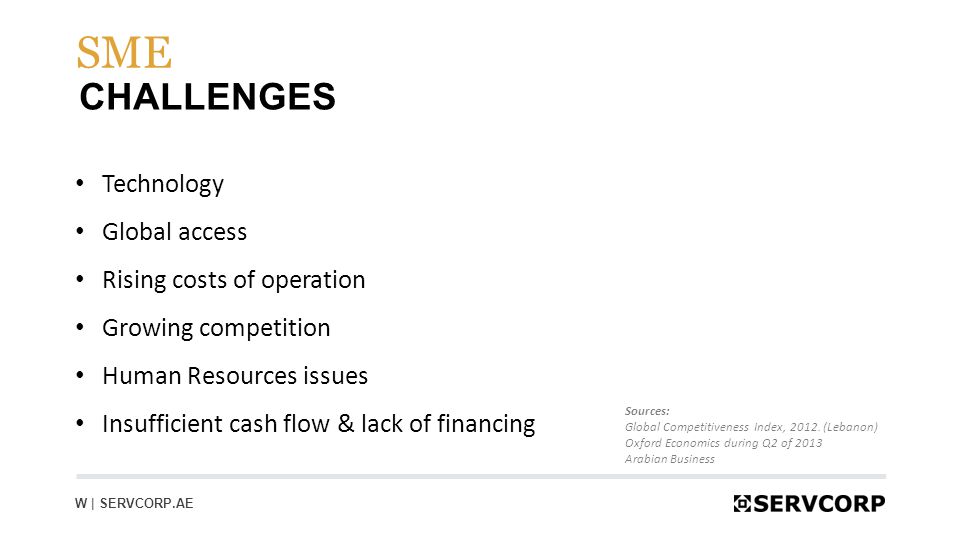 6 CHALLENGES SME W | SERVCORP.AE Technology Global access Rising costs of operation Growing competition Human Resources issues Insufficient cash flow & lack of financing Sources: Global Competitiveness Index, 2012.