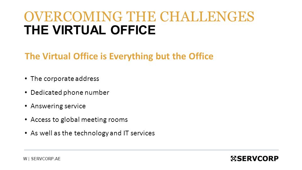 8 THE VIRTUAL OFFICE OVERCOMING THE CHALLENGES W | SERVCORP.AE The Virtual Office is Everything but the Office The corporate address Dedicated phone number Answering service Access to global meeting rooms As well as the technology and IT services