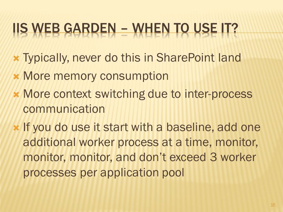  Typically, never do this in SharePoint land  More memory consumption  More context switching due to inter-process communication  If you do use it start with a baseline, add one additional worker process at a time, monitor, monitor, monitor, and don’t exceed 3 worker processes per application pool 16